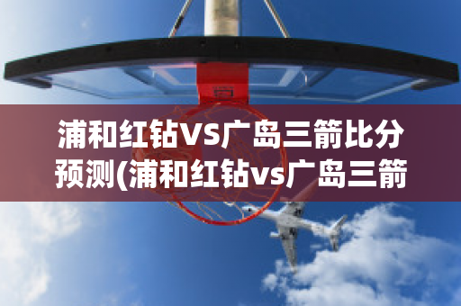 浦和红钻VS广岛三箭比分预测(浦和红钻vs广岛三箭比分预测最新)