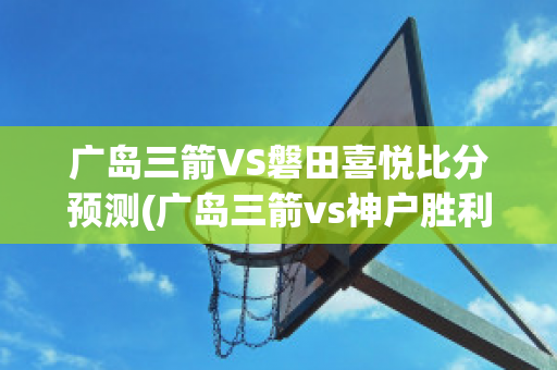 广岛三箭VS磐田喜悦比分预测(广岛三箭vs神户胜利比分结果)