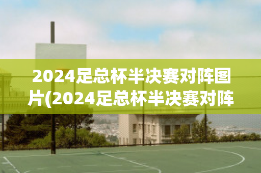 2024足总杯半决赛对阵图片(2024足总杯半决赛对阵图片及视频)