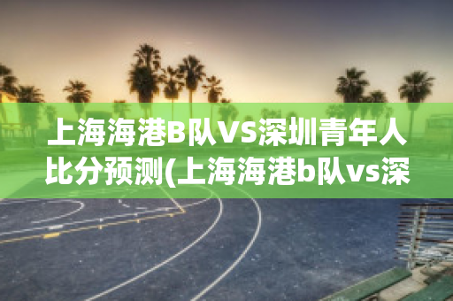 上海海港B队VS深圳青年人比分预测(上海海港b队vs深圳青年人比分预测最新)