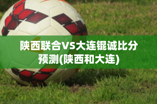 陕西联合VS大连锟诚比分预测(陕西和大连)