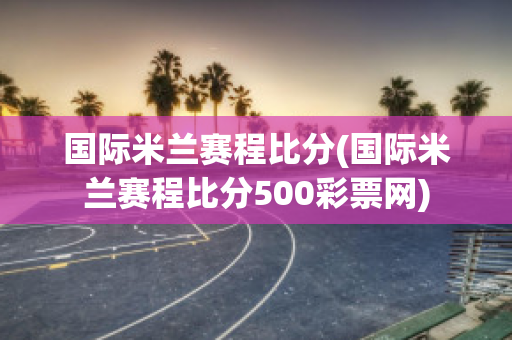 国际米兰赛程比分(国际米兰赛程比分500彩票网)