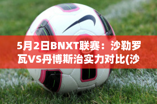 5月2日BNXT联赛：沙勒罗瓦VS丹博斯治实力对比(沙勒罗瓦vs根特)