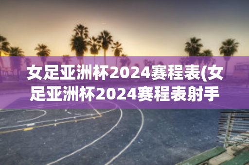 女足亚洲杯2024赛程表(女足亚洲杯2024赛程表射手)