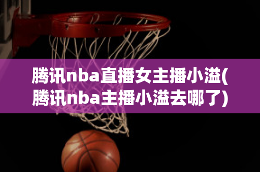 腾讯nba直播女主播小溢(腾讯nba主播小溢去哪了)