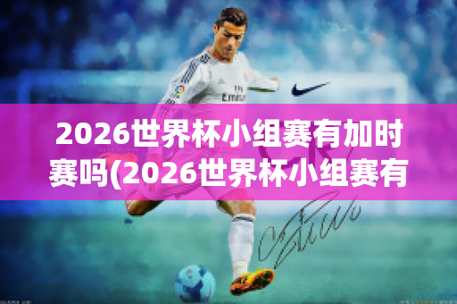 2026世界杯小组赛有加时赛吗(2026世界杯小组赛有加时赛吗视频)