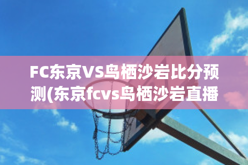 FC东京VS鸟栖沙岩比分预测(东京fcvs鸟栖沙岩直播)