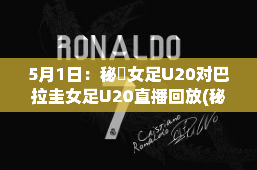 5月1日：秘魯女足U20对巴拉圭女足U20直播回放(秘鲁和巴拉圭足球比分)