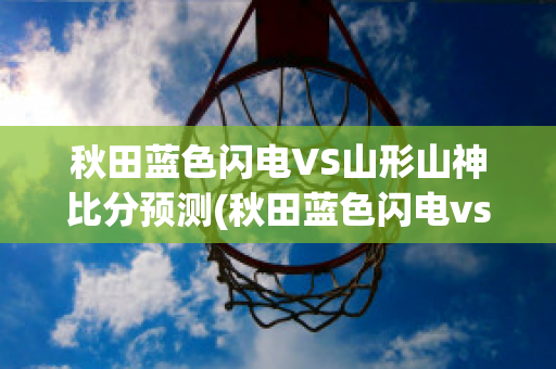 秋田蓝色闪电VS山形山神比分预测(秋田蓝色闪电vs新泻天鹅比分结果)