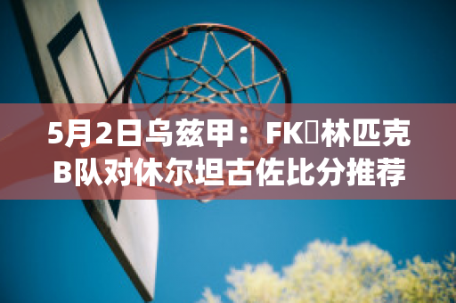 5月2日乌兹甲：FK奧林匹克B队对休尔坦古佐比分推荐(乌兹甲ds)