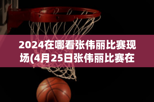 2024在哪看张伟丽比赛现场(4月25日张伟丽比赛在哪看)