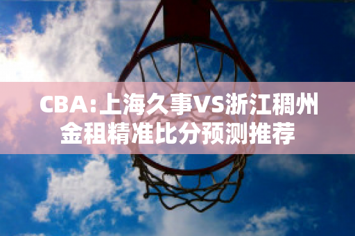 CBA:上海久事VS浙江稠州金租精准比分预测推荐