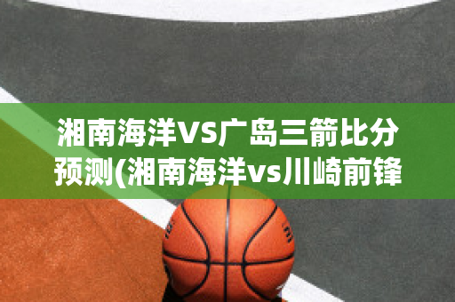 湘南海洋VS广岛三箭比分预测(湘南海洋vs川崎前锋比分)