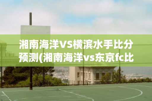 湘南海洋VS横滨水手比分预测(湘南海洋vs东京fc比分)