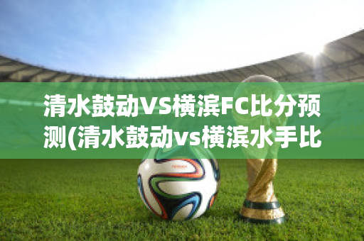 清水鼓动VS横滨FC比分预测(清水鼓动vs横滨水手比分预测)