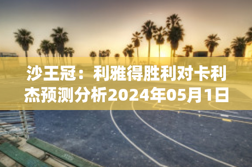 沙王冠：利雅得胜利对卡利杰预测分析2024年05月1日(利雅得胜利对利雅得新月)