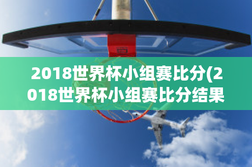 2018世界杯小组赛比分(2018世界杯小组赛比分结果)