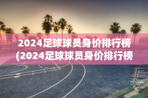 2024足球球员身价排行榜(2024足球球员身价排行榜图片)