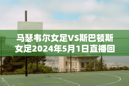 马瑟韦尔女足VS斯巴顿斯女足2024年5月1日直播回放