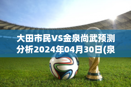 大田市民VS金泉尚武预测分析2024年04月30日(泉州大田)