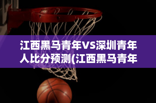 江西黑马青年VS深圳青年人比分预测(江西黑马青年vs深圳青年人比分预测视频)