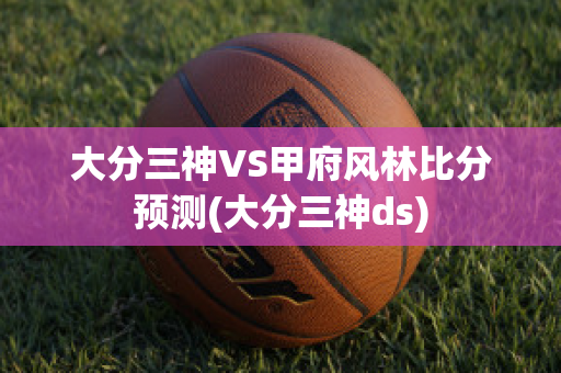 大分三神VS甲府风林比分预测(大分三神ds)