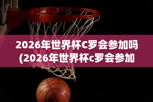 2026年世界杯C罗会参加吗(2026年世界杯c罗会参加吗)