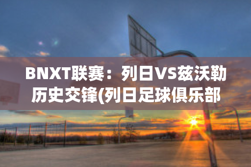 BNXT联赛：列日VS兹沃勒历史交锋(列日足球俱乐部)