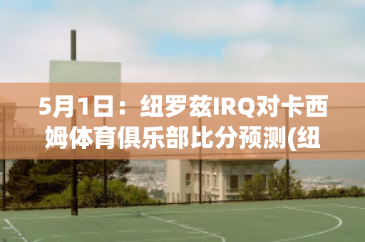 5月1日：纽罗兹IRQ对卡西姆体育俱乐部比分预测(纽卡斯尔vs西布罗姆)