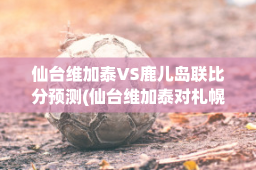 仙台维加泰VS鹿儿岛联比分预测(仙台维加泰对札幌冈萨多的比分预测)