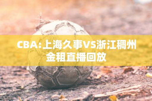 CBA:上海久事VS浙江稠州金租直播回放