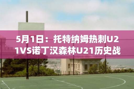 5月1日：托特纳姆热刺U21VS诺丁汉森林U21历史战绩(托特纳姆热刺vs阿森纳u23)