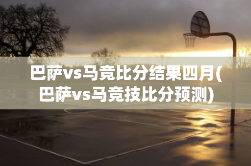 巴萨vs马竞比分结果四月(巴萨vs马竞技比分预测)