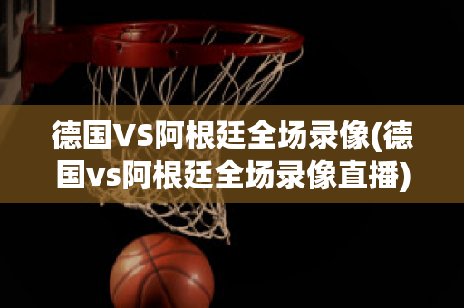 德国VS阿根廷全场录像(德国vs阿根廷全场录像直播)