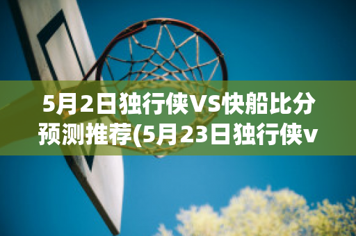 5月2日独行侠VS快船比分预测推荐(5月23日独行侠vs快船)