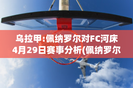 乌拉甲:佩纳罗尔对FC河床4月29日赛事分析(佩纳罗尔对乌拉圭民族比赛分析)