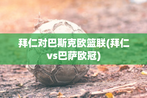 拜仁对巴斯克欧篮联(拜仁vs巴萨欧冠)