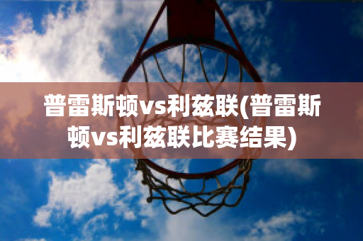 普雷斯顿vs利兹联(普雷斯顿vs利兹联比赛结果)