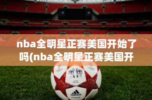 nba全明星正赛美国开始了吗(nba全明星正赛美国开始了吗)