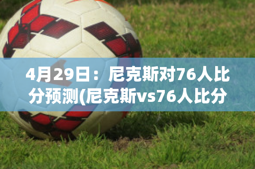 4月29日：尼克斯对76人比分预测(尼克斯vs76人比分预测)