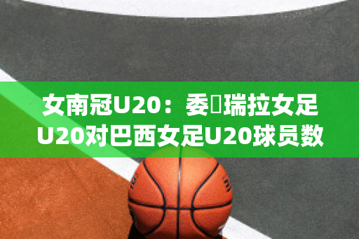 女南冠U20：委內瑞拉女足U20对巴西女足U20球员数据(巴西和委内瑞拉美女)