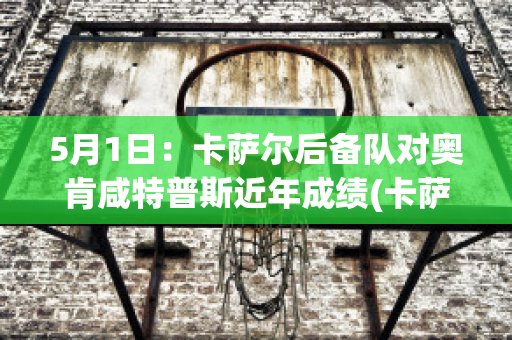 5月1日：卡萨尔后备队对奥肯咸特普斯近年成绩(卡萨尔斯是谁?)