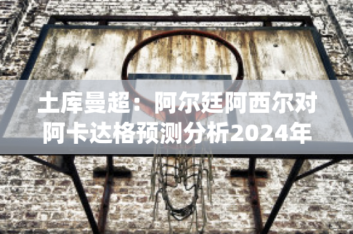 土库曼超：阿尔廷阿西尔对阿卡达格预测分析2024年05月1日(土耳其阿卡尔)