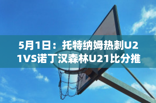 5月1日：托特纳姆热刺U21VS诺丁汉森林U21比分推荐(托特纳姆热刺vs布伦特福德比分)