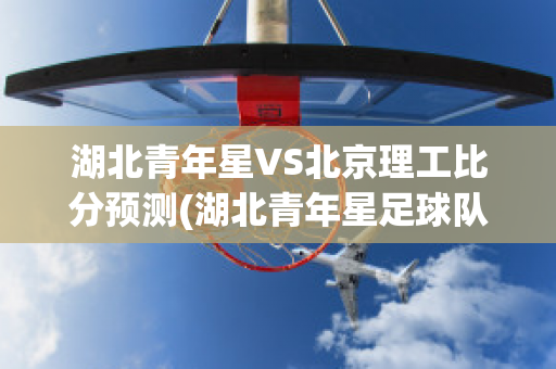 湖北青年星VS北京理工比分预测(湖北青年星足球队最新消息)