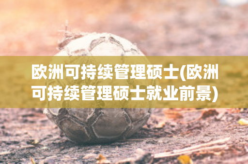 欧洲可持续管理硕士(欧洲可持续管理硕士就业前景)