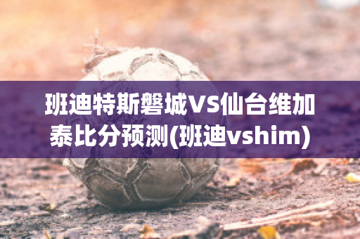 班迪特斯磐城VS仙台维加泰比分预测(班迪vshim)