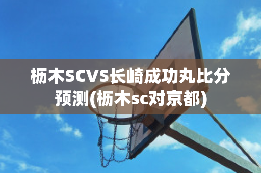 枥木SCVS长崎成功丸比分预测(枥木sc对京都)