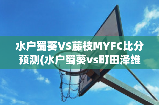 水户蜀葵VS藤枝MYFC比分预测(水户蜀葵vs町田泽维比分)