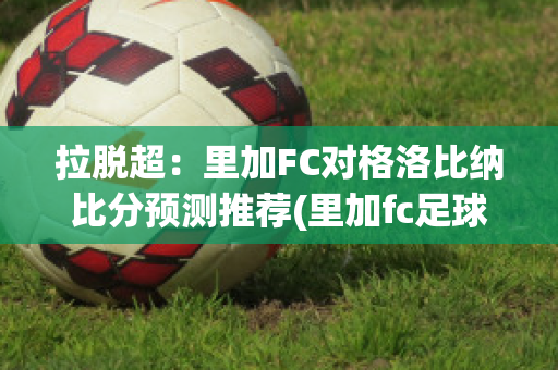 拉脱超：里加FC对格洛比纳比分预测推荐(里加fc足球俱乐部)